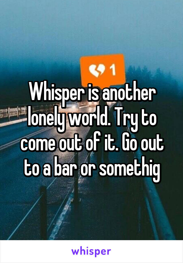 Whisper is another lonely world. Try to come out of it. Go out to a bar or somethig