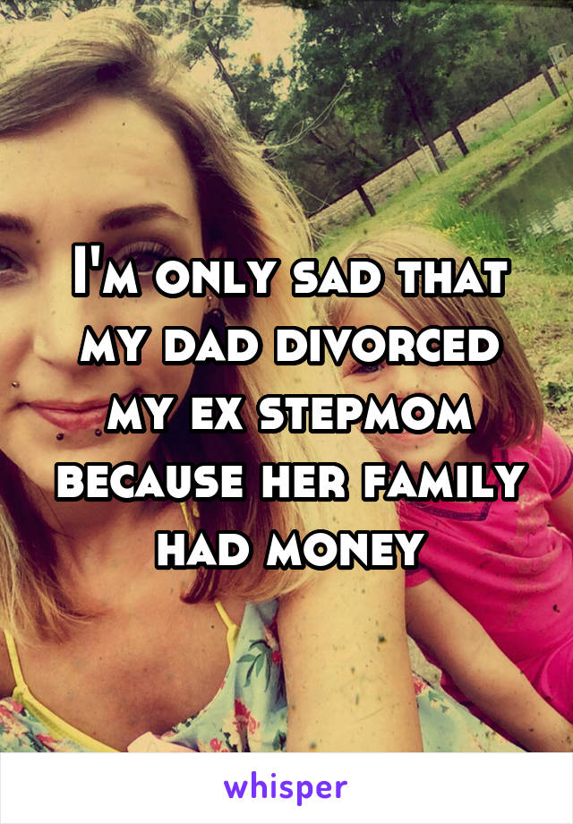 I'm only sad that my dad divorced my ex stepmom because her family had money