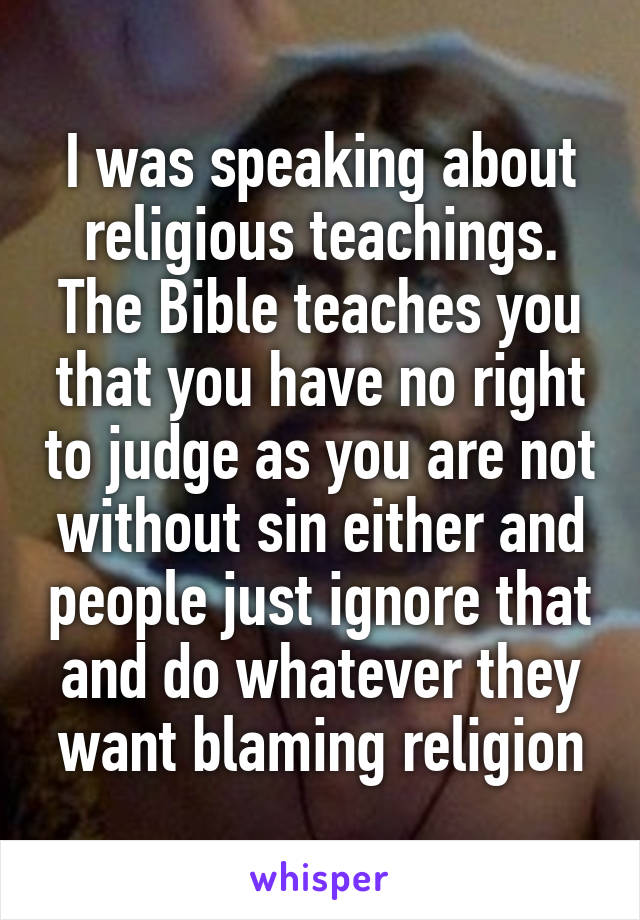 I was speaking about religious teachings. The Bible teaches you that you have no right to judge as you are not without sin either and people just ignore that and do whatever they want blaming religion