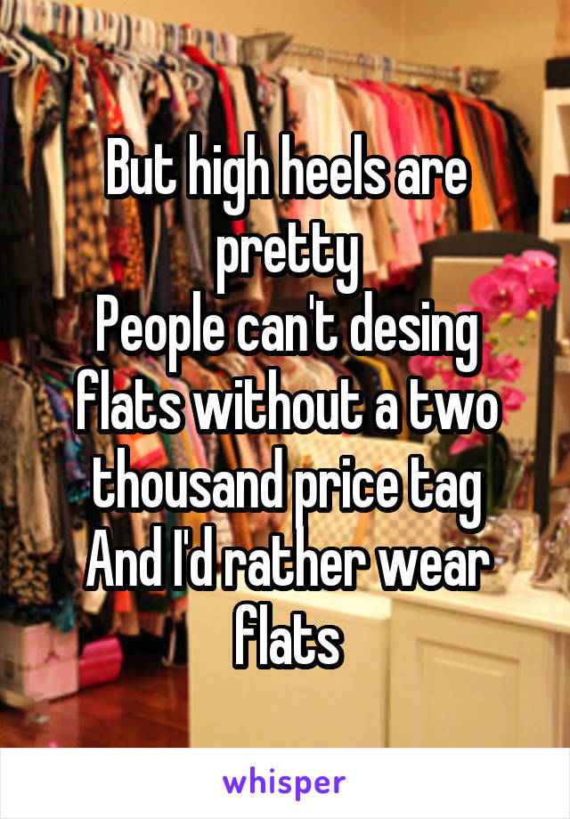 But high heels are pretty
People can't desing flats without a two thousand price tag
And I'd rather wear flats