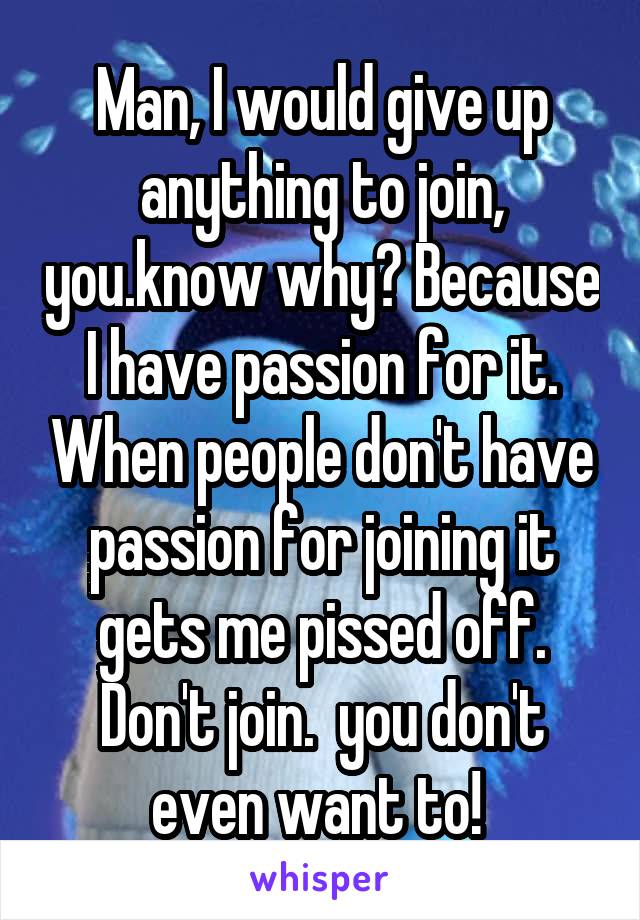 Man, I would give up anything to join, you.know why? Because I have passion for it. When people don't have passion for joining it gets me pissed off. Don't join.  you don't even want to! 