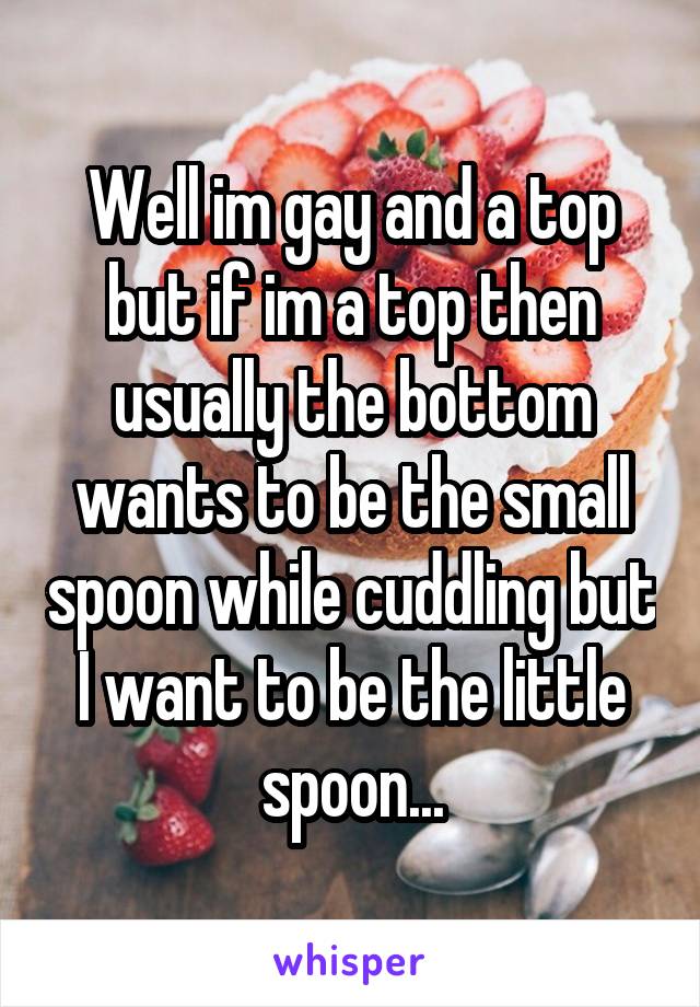 Well im gay and a top but if im a top then usually the bottom wants to be the small spoon while cuddling but I want to be the little spoon...
