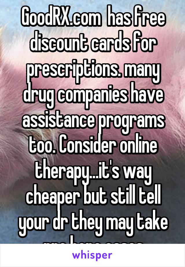 GoodRX.com  has free discount cards for prescriptions. many drug companies have assistance programs too. Consider online therapy...it's way cheaper but still tell your dr they may take pro bono cases