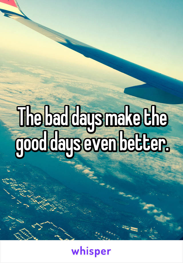 The bad days make the good days even better.