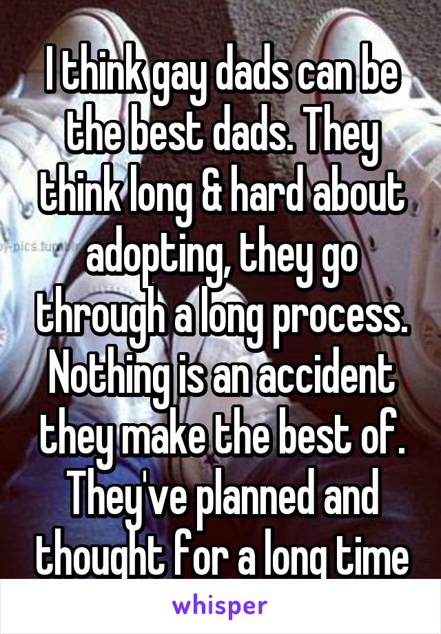 I think gay dads can be the best dads. They think long & hard about adopting, they go through a long process. Nothing is an accident they make the best of. They've planned and thought for a long time