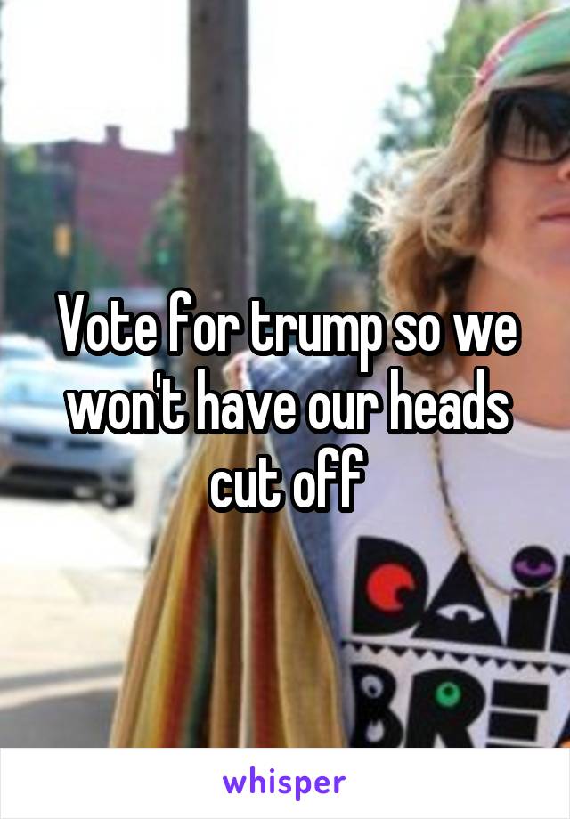 Vote for trump so we won't have our heads cut off