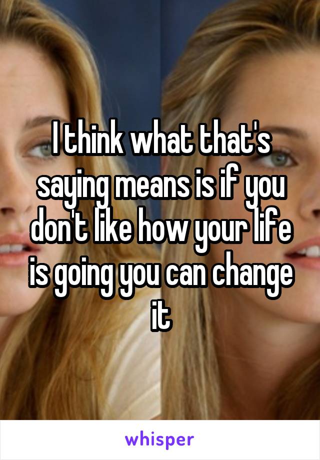 I think what that's saying means is if you don't like how your life is going you can change it