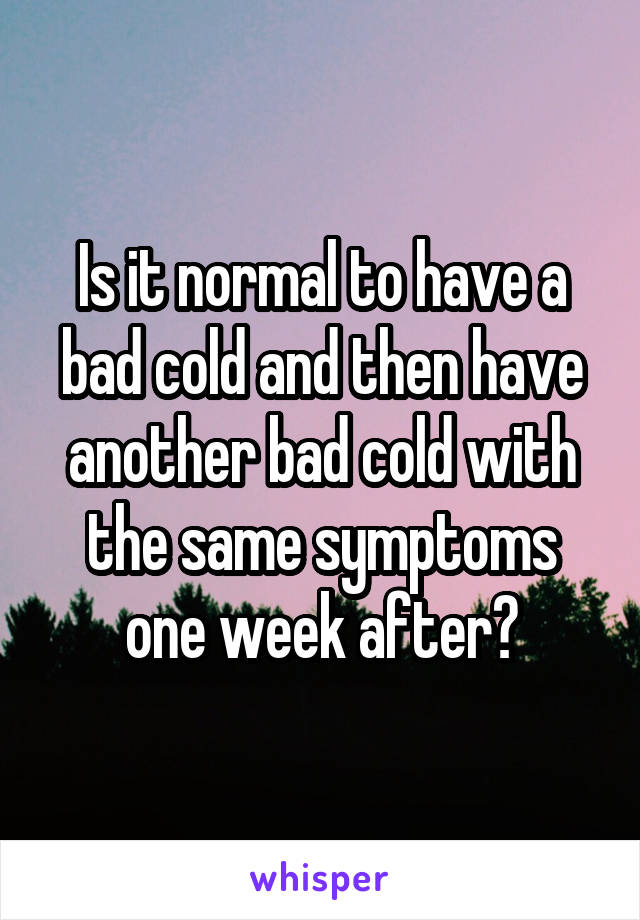 Is it normal to have a bad cold and then have another bad cold with the same symptoms one week after?