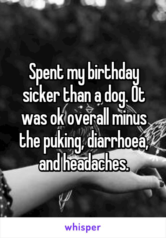 Spent my birthday sicker than a dog. Ot was ok overall minus the puking, diarrhoea, and headaches.
