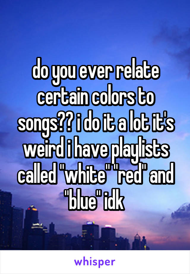 do you ever relate certain colors to songs?? i do it a lot it's weird i have playlists called "white" "red" and "blue" idk 