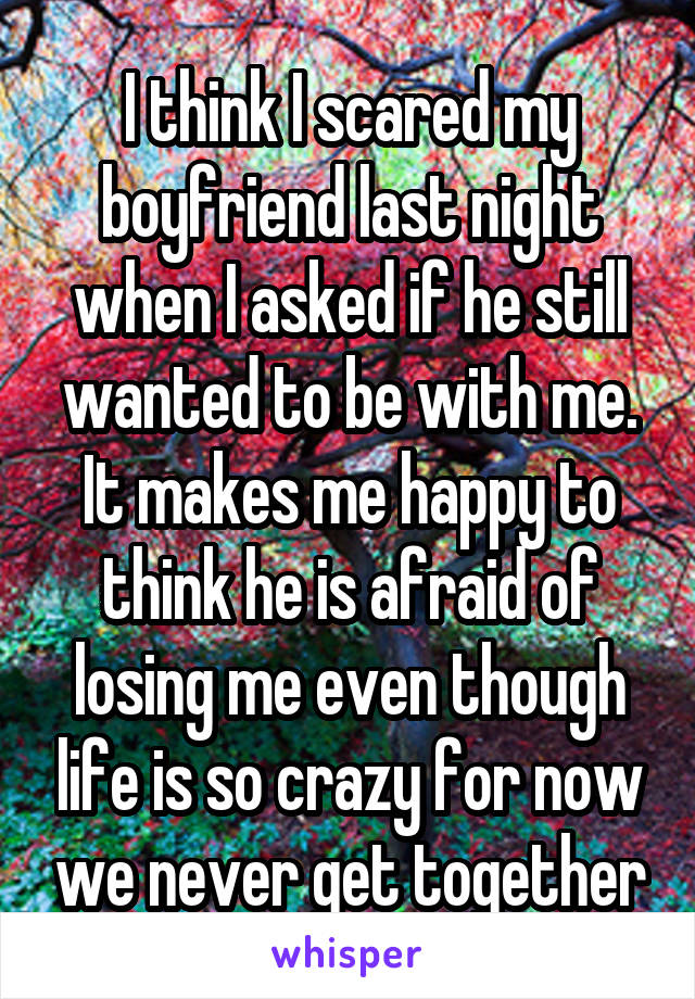 I think I scared my boyfriend last night when I asked if he still wanted to be with me. It makes me happy to think he is afraid of losing me even though life is so crazy for now we never get together