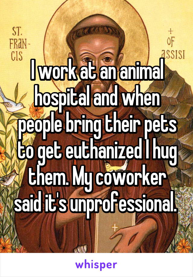 I work at an animal hospital and when people bring their pets to get euthanized I hug them. My coworker said it's unprofessional. 