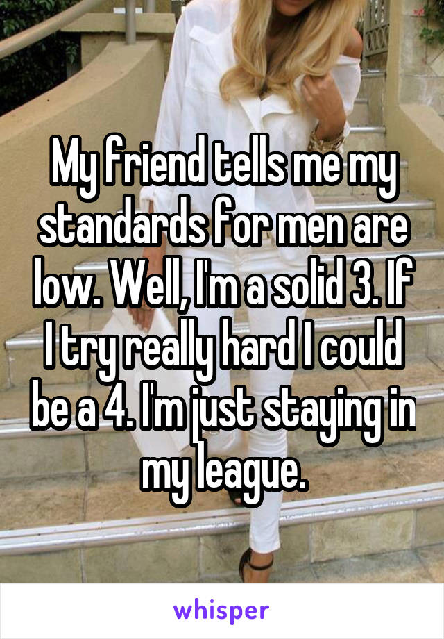 My friend tells me my standards for men are low. Well, I'm a solid 3. If I try really hard I could be a 4. I'm just staying in my league.