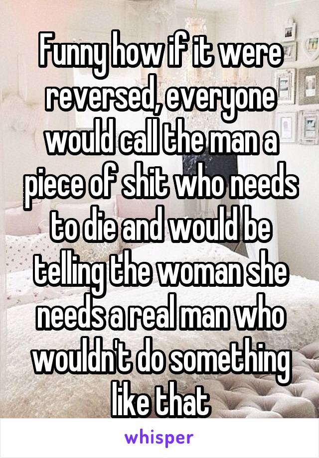 Funny how if it were reversed, everyone would call the man a piece of shit who needs to die and would be telling the woman she needs a real man who wouldn't do something like that