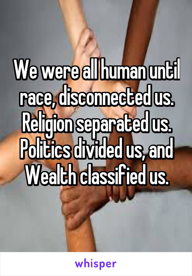 We were all human until race, disconnected us. Religion separated us. Politics divided us, and Wealth classified us.
