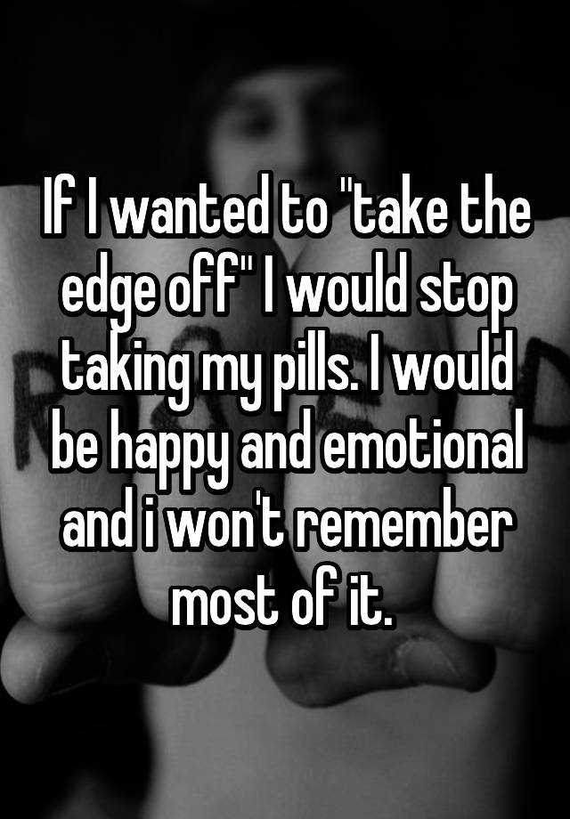 if-i-wanted-to-take-the-edge-off-i-would-stop-taking-my-pills-i