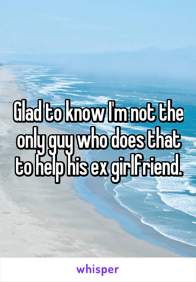 Glad to know I'm not the only guy who does that to help his ex girlfriend.