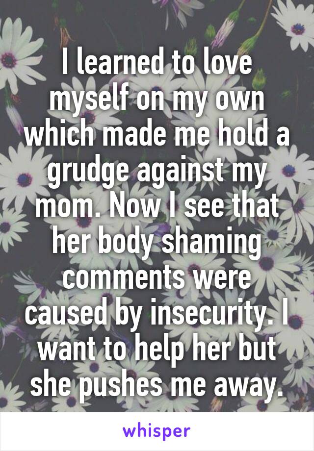 I learned to love myself on my own which made me hold a grudge against my mom. Now I see that her body shaming comments were caused by insecurity. I want to help her but she pushes me away.
