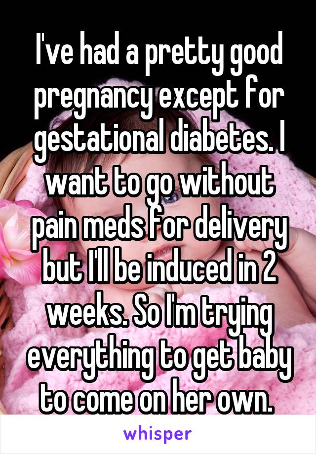 I've had a pretty good pregnancy except for gestational diabetes. I want to go without pain meds for delivery but I'll be induced in 2 weeks. So I'm trying everything to get baby to come on her own. 
