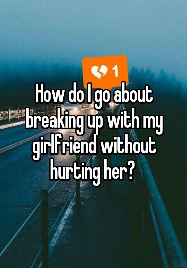 how-do-i-go-about-breaking-up-with-my-girlfriend-without-hurting-her