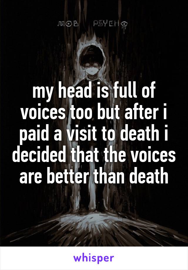 my head is full of voices too but after i paid a visit to death i decided that the voices are better than death