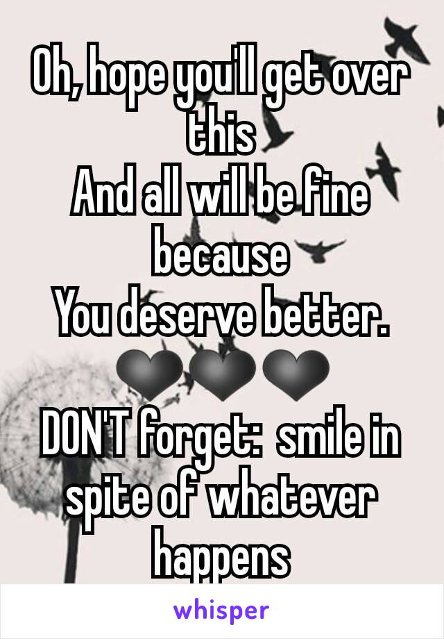 Oh, hope you'll get over this
And all will be fine because
You deserve better.
❤❤❤
DON'T forget:  smile in spite of whatever happens