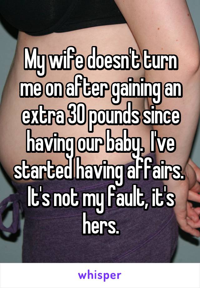 My wife doesn't turn me on after gaining an extra 30 pounds since having our baby.  I've started having affairs.  It's not my fault, it's hers.