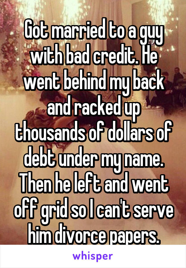 Got married to a guy with bad credit. He went behind my back and racked up thousands of dollars of debt under my name. Then he left and went off grid so I can't serve him divorce papers.