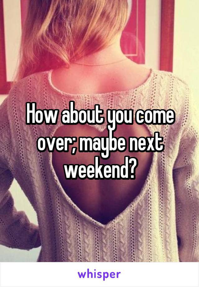 How about you come over; maybe next weekend?