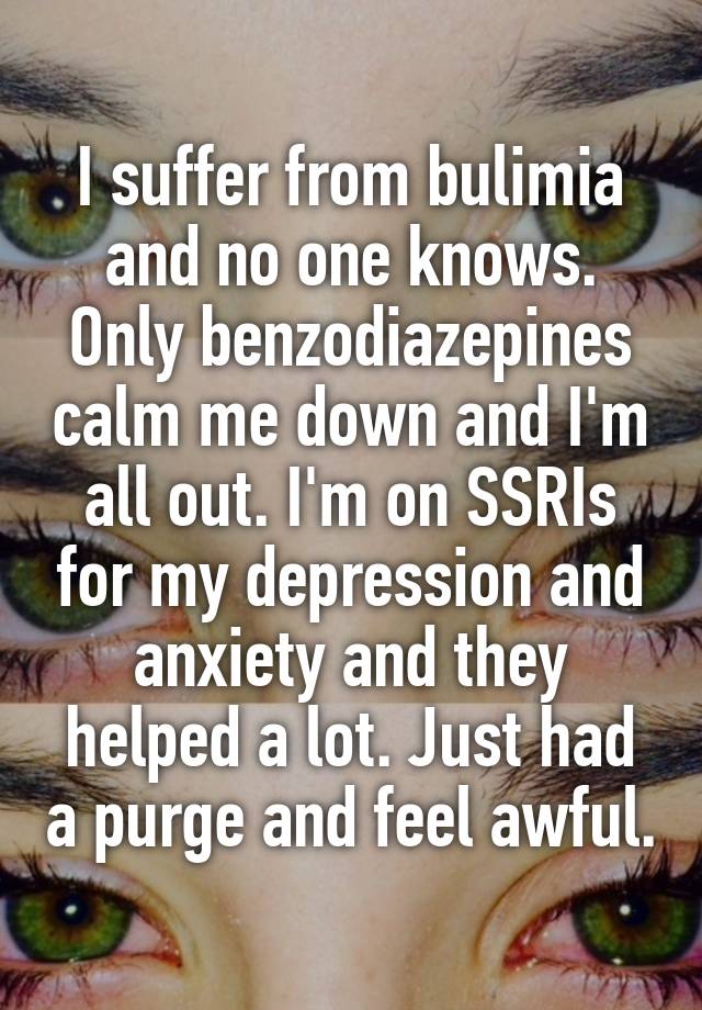 I suffer from bulimia and no one knows. Only benzodiazepines calm me down and I'm all out. I'm on SSRIs for my depression and anxiety and they helped a lot. Just had a purge and feel awful.