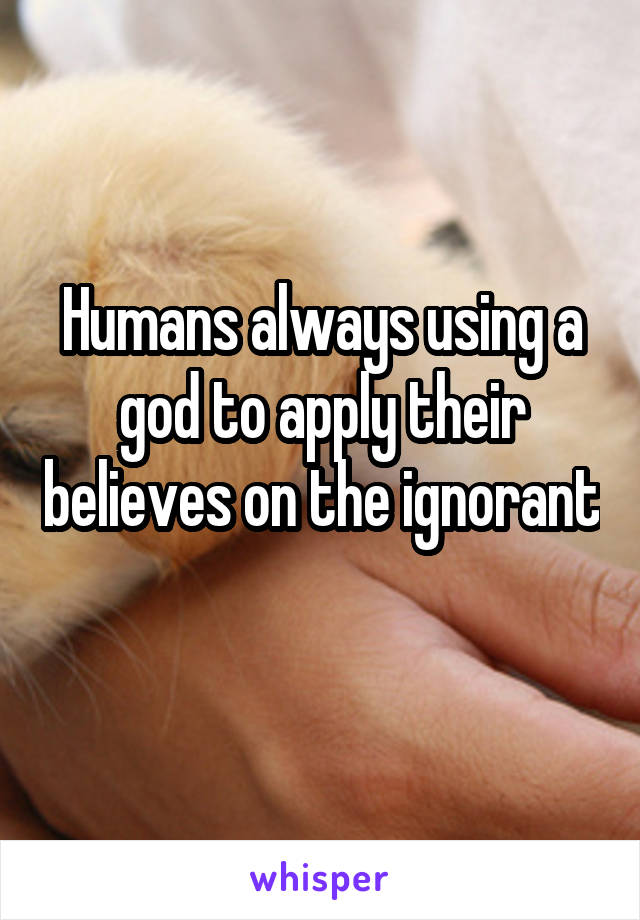 Humans always using a god to apply their believes on the ignorant 