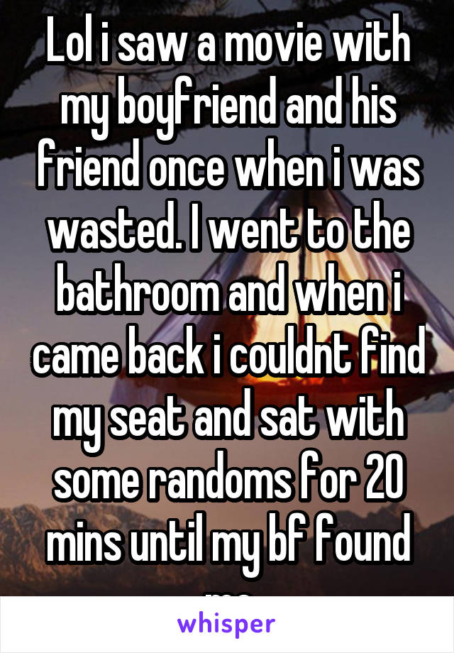 Lol i saw a movie with my boyfriend and his friend once when i was wasted. I went to the bathroom and when i came back i couldnt find my seat and sat with some randoms for 20 mins until my bf found me