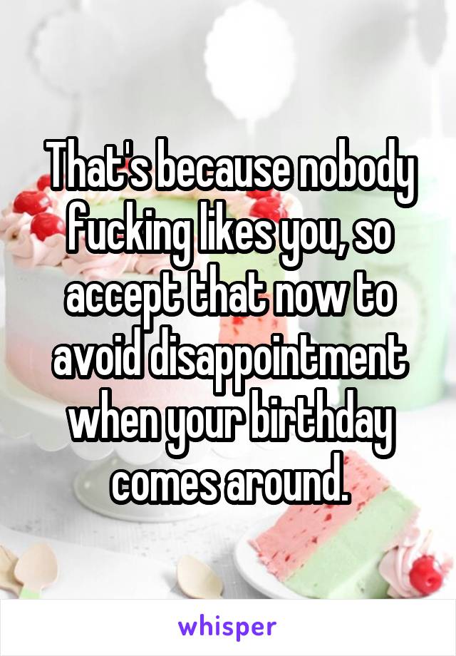 That's because nobody fucking likes you, so accept that now to avoid disappointment when your birthday comes around.