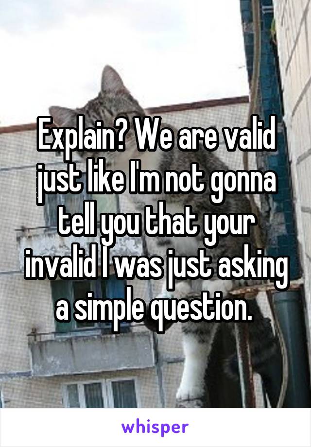 Explain? We are valid just like I'm not gonna tell you that your invalid I was just asking a simple question. 