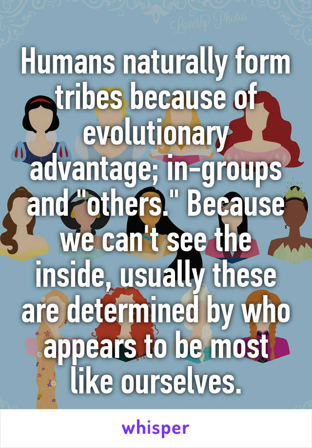 Humans naturally form tribes because of evolutionary advantage; in-groups and "others." Because we can't see the inside, usually these are determined by who appears to be most like ourselves.