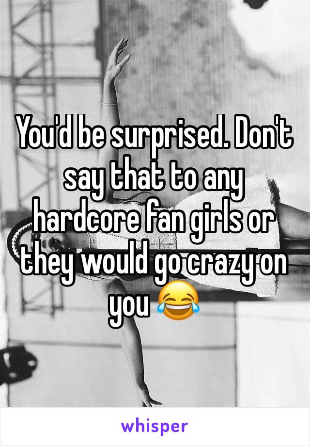 You'd be surprised. Don't say that to any hardcore fan girls or they would go crazy on you 😂