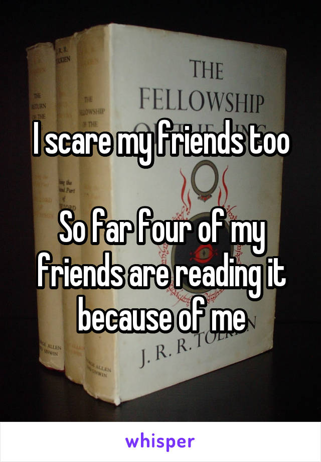 I scare my friends too

So far four of my friends are reading it because of me