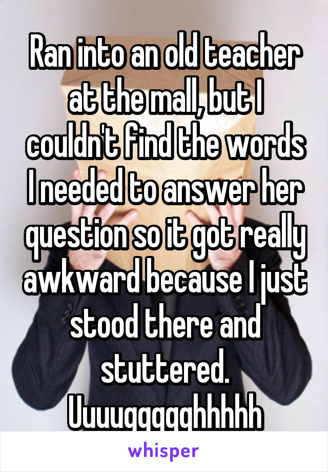 Ran into an old teacher at the mall, but I couldn't find the words I needed to answer her question so it got really awkward because I just stood there and stuttered.
Uuuuggggghhhhh