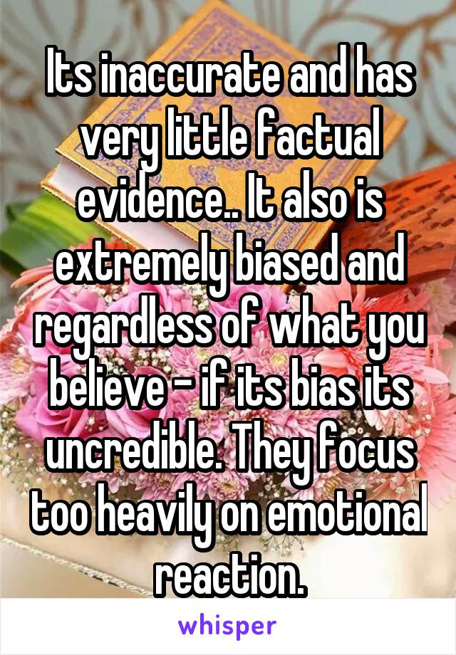 Its inaccurate and has very little factual evidence.. It also is extremely biased and regardless of what you believe - if its bias its uncredible. They focus too heavily on emotional reaction.