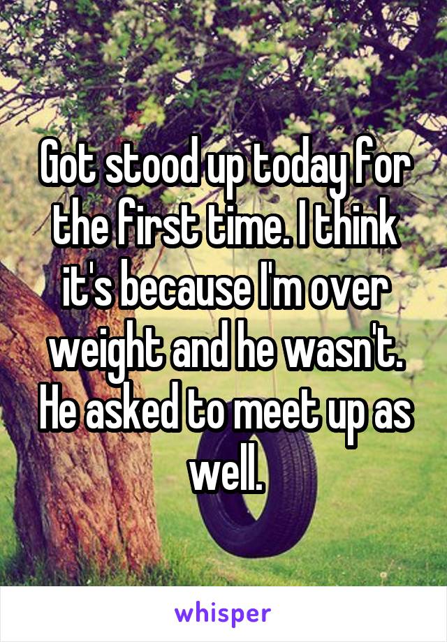 Got stood up today for the first time. I think it's because I'm over weight and he wasn't. He asked to meet up as well.