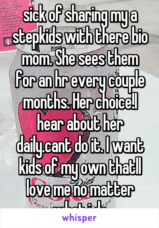 sick of sharing my a stepkids with there bio mom. She sees them for an hr every couple months. Her choice!I hear about her daily.cant do it. I want kids of my own thatll love me no matter what i do
