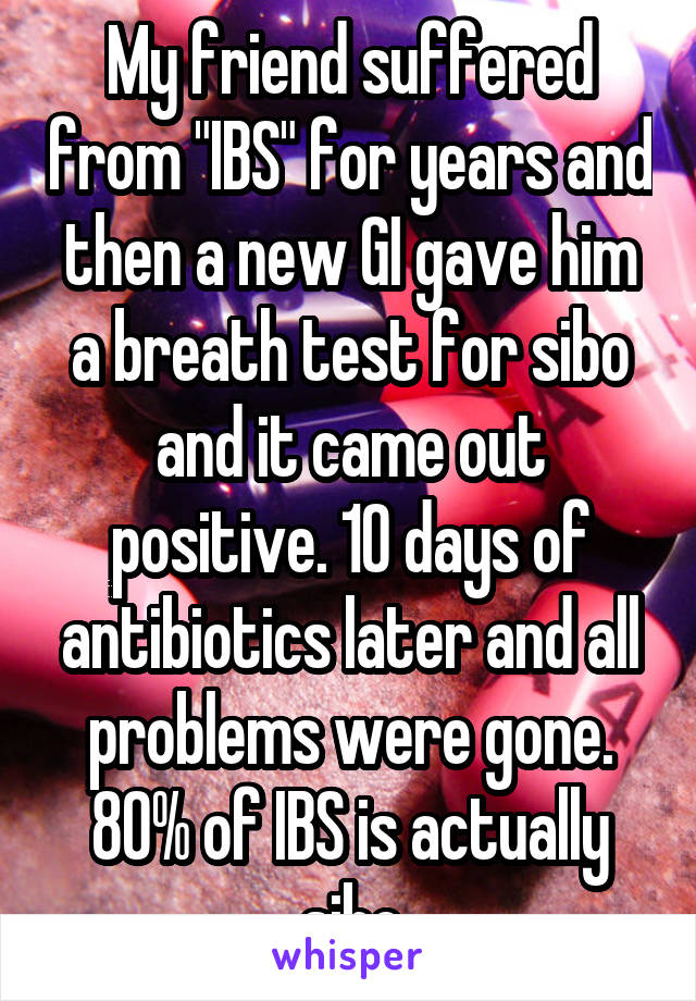 My friend suffered from "IBS" for years and then a new GI gave him a breath test for sibo and it came out positive. 10 days of antibiotics later and all problems were gone. 80% of IBS is actually sibo