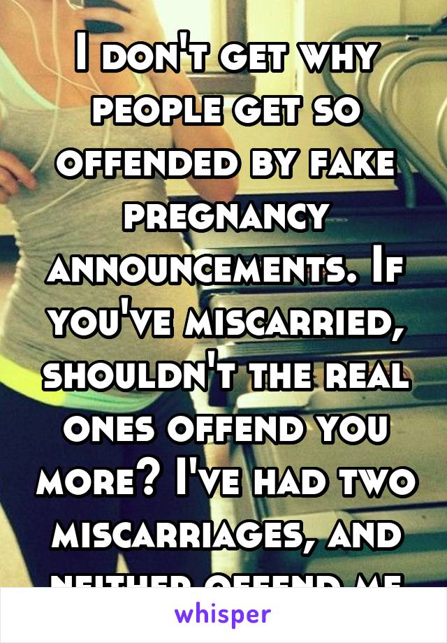 I don't get why people get so offended by fake pregnancy announcements. If you've miscarried, shouldn't the real ones offend you more? I've had two miscarriages, and neither offend me