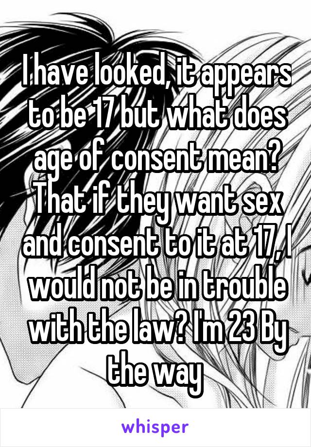 I have looked, it appears to be 17 but what does age of consent mean? That if they want sex and consent to it at 17, I would not be in trouble with the law? I'm 23 By the way 