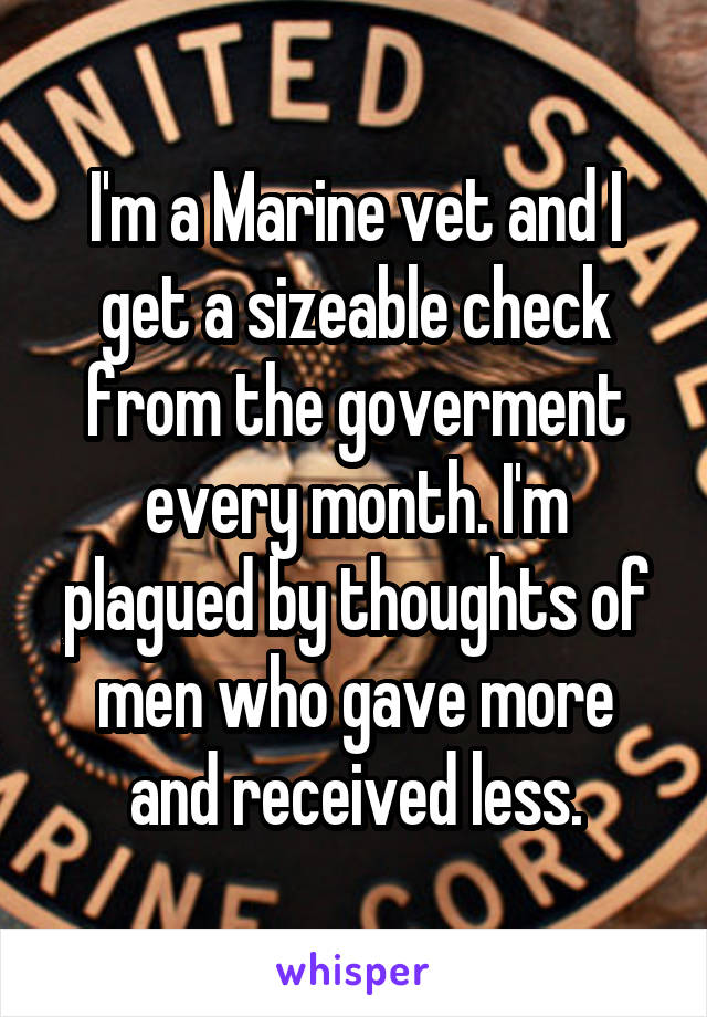I'm a Marine vet and I get a sizeable check from the goverment every month. I'm plagued by thoughts of men who gave more and received less.