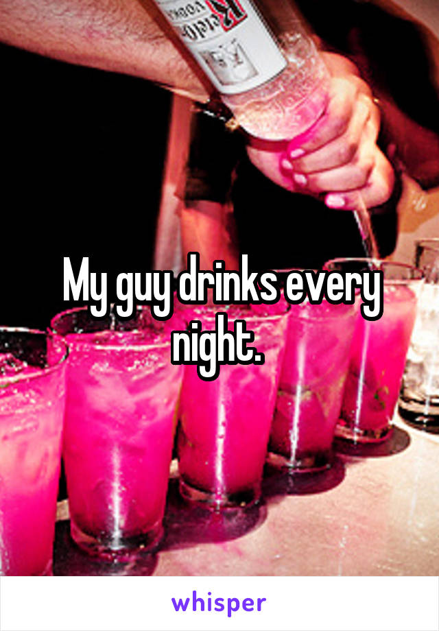 My guy drinks every night. 