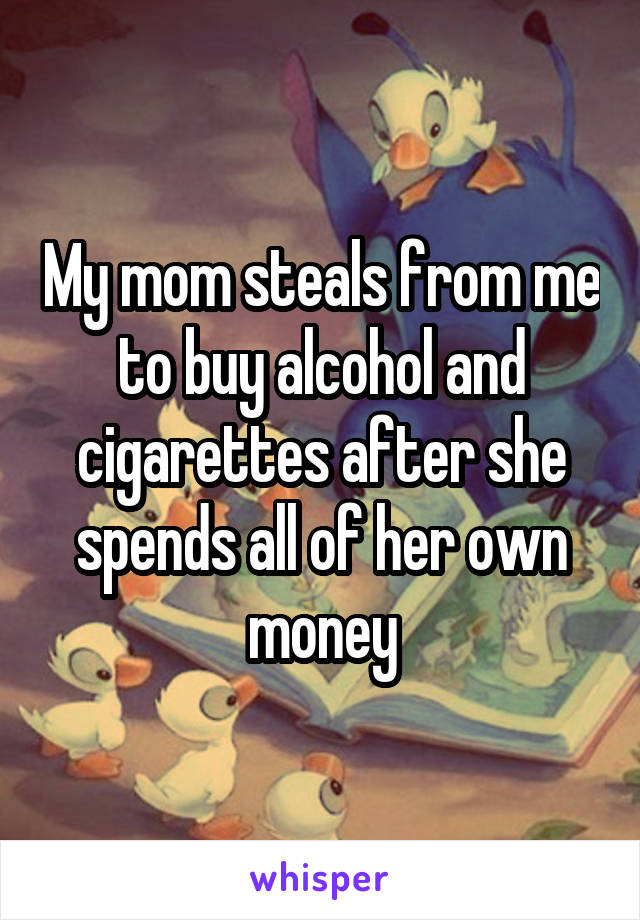 My mom steals from me to buy alcohol and cigarettes after she spends all of her own money