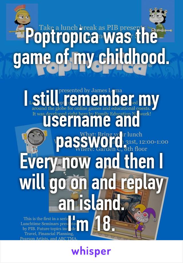Poptropica was the game of my childhood. 
I still remember my username and password.
Every now and then I will go on and replay an island.
I'm 18.