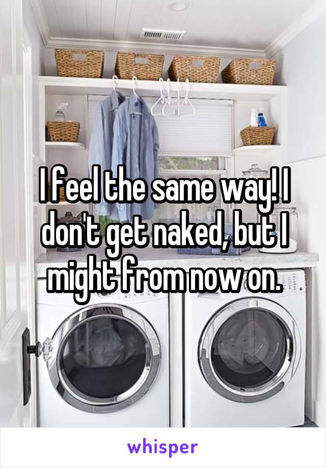 I feel the same way! I don't get naked, but I might from now on.