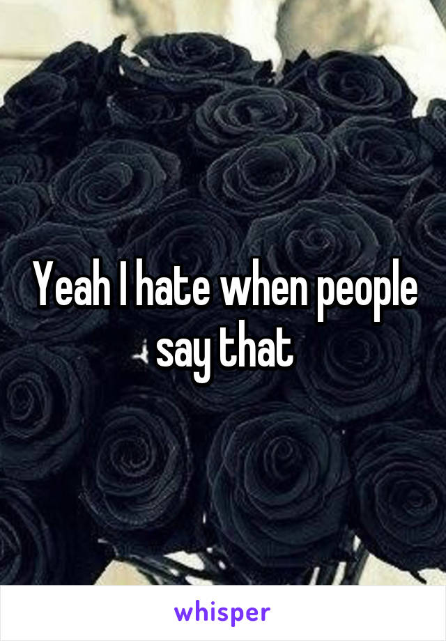 Yeah I hate when people say that